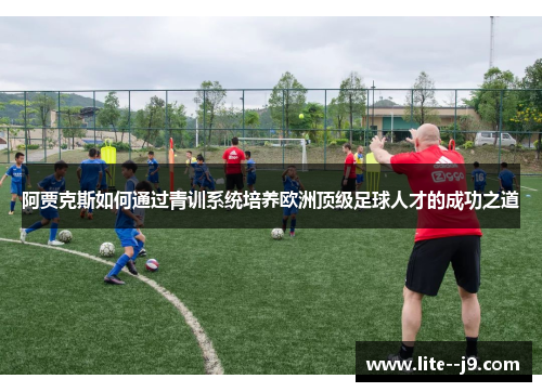 阿贾克斯如何通过青训系统培养欧洲顶级足球人才的成功之道