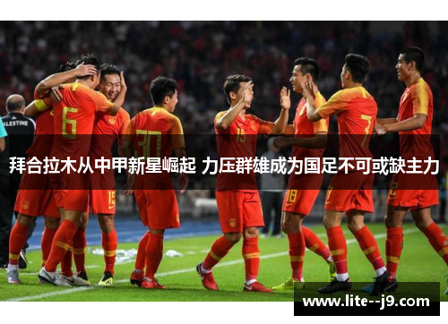 拜合拉木从中甲新星崛起 力压群雄成为国足不可或缺主力